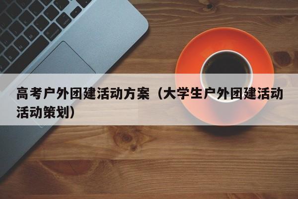 高考戶外團建活動方案(大學生戶外團建活動活動策劃)