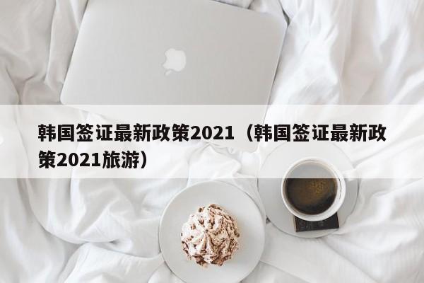 韓國簽證最新政策2021(韓國簽證最新政策2021旅游)