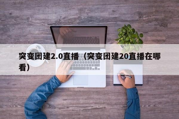 突變團建2.0直播(突變團建20直播在哪看)
