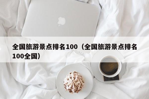 全國(guó)旅游景點(diǎn)排名100(全國(guó)旅游景點(diǎn)排名100全國(guó))