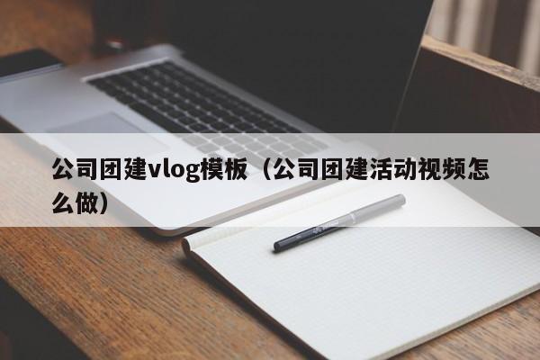 公司團建vlog模板(公司團建活動視頻怎么做)
