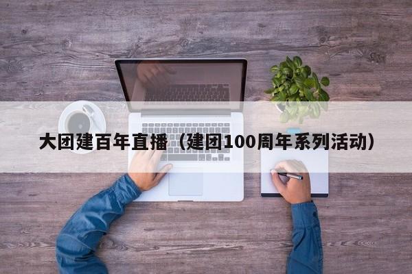 大團建百年直播(建團100周年系列活動)