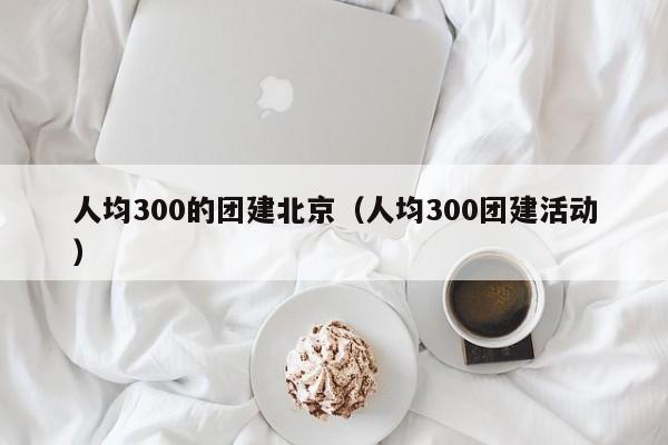 人均300的團(tuán)建北京(人均300團(tuán)建活動(dòng))